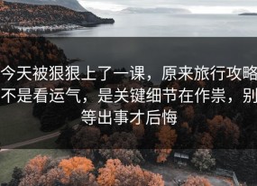 今天被狠狠上了一课，原来旅行攻略不是看运气，是关键细节在作祟，别等出事才后悔