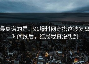 最离谱的是：91爆料网穿搭这波复盘时间线后，结局我真没想到