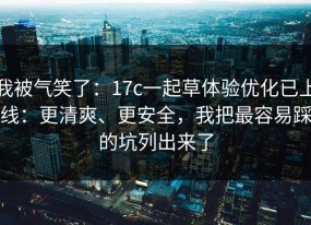 我被气笑了：17c一起草体验优化已上线：更清爽、更安全，我把最容易踩的坑列出来了
