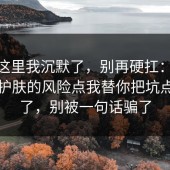 看到这里我沉默了，别再硬扛：91爆料网护肤的风险点我替你把坑点写明了，别被一句话骗了