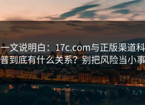 一文说明白：17c.com与正版渠道科普到底有什么关系？别把风险当小事
