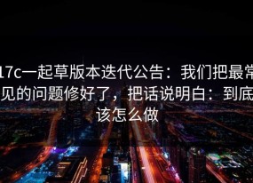 17c一起草版本迭代公告：我们把最常见的问题修好了，把话说明白：到底该怎么做