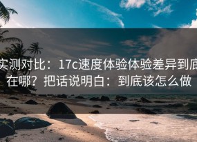 实测对比：17c速度体验体验差异到底在哪？把话说明白：到底该怎么做