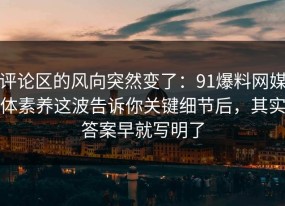 评论区的风向突然变了：91爆料网媒体素养这波告诉你关键细节后，其实答案早就写明了