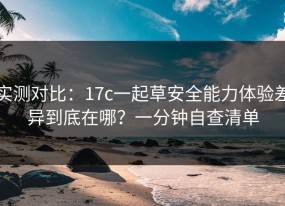 实测对比：17c一起草安全能力体验差异到底在哪？一分钟自查清单