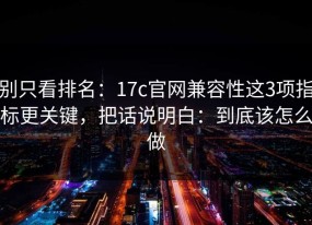 别只看排名：17c官网兼容性这3项指标更关键，把话说明白：到底该怎么做