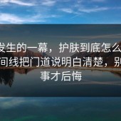 刚刚发生的一幕，护肤到底怎么回事？把时间线把门道说明白清楚，别等出事才后悔