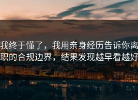 我终于懂了，我用亲身经历告诉你离职的合规边界，结果发现越早看越好