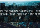 把17c在线观看加入收藏夹之前，先做这件事：别被“最新入口”四个字带偏