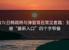 17c日韩跳转与弹窗背后常见套路：别被“最新入口”四个字带偏
