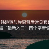 17c日韩跳转与弹窗背后常见套路：别被“最新入口”四个字带偏