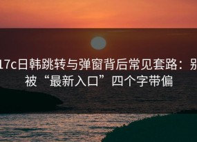 17c日韩跳转与弹窗背后常见套路：别被“最新入口”四个字带偏