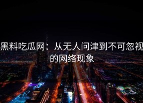 黑料吃瓜网：从无人问津到不可忽视的网络现象