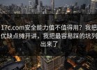 17c.com安全能力值不值得用？我把优缺点摊开讲，我把最容易踩的坑列出来了