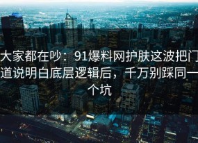 大家都在吵：91爆料网护肤这波把门道说明白底层逻辑后，千万别踩同一个坑