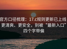 官方口径梳理：17.c规则更新已上线：更清爽、更安全，别被“最新入口”四个字带偏