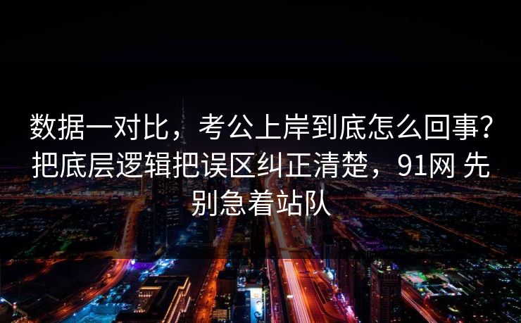 数据一对比，考公上岸到底怎么回事？把底层逻辑把误区纠正清楚，91网 先别急着站队