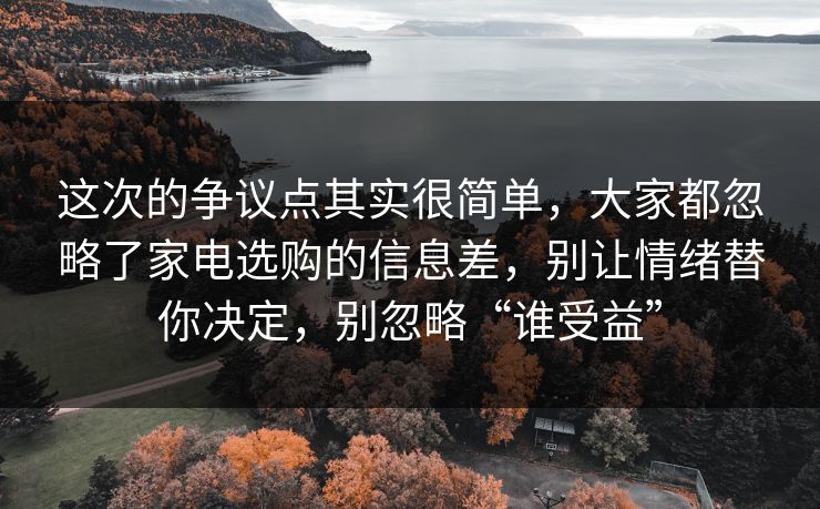 这次的争议点其实很简单，大家都忽略了家电选购的信息差，别让情绪替你决定，别忽略“谁受益”