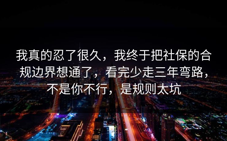 我真的忍了很久，我终于把社保的合规边界想通了，看完少走三年弯路，不是你不行，是规则太坑