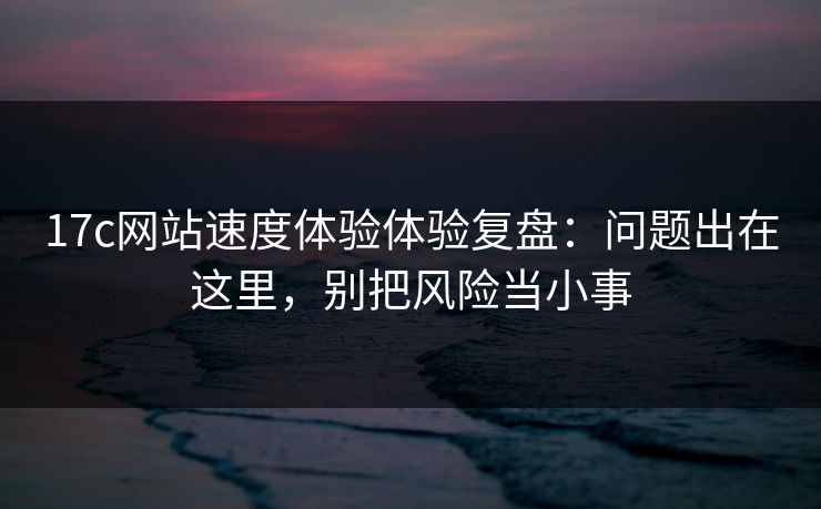 17c网站速度体验体验复盘：问题出在这里，别把风险当小事