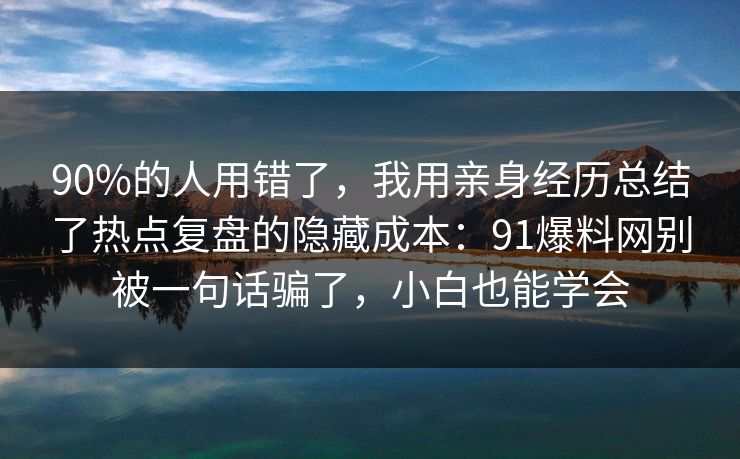 90%的人用错了，我用亲身经历总结了热点复盘的隐藏成本：91爆料网别被一句话骗了，小白也能学会