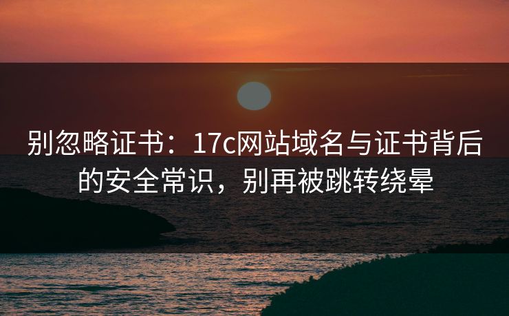 别忽略证书：17c网站域名与证书背后的安全常识，别再被跳转绕晕