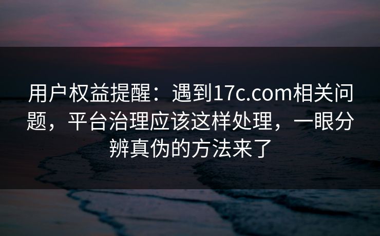 用户权益提醒：遇到17c.com相关问题，平台治理应该这样处理，一眼分辨真伪的方法来了