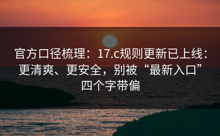 官方口径梳理：17.c规则更新已上线：更清爽、更安全，别被“最新入口”四个字带偏
