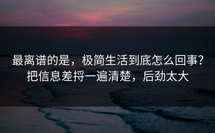 最离谱的是，极简生活到底怎么回事？把信息差捋一遍清楚，后劲太大