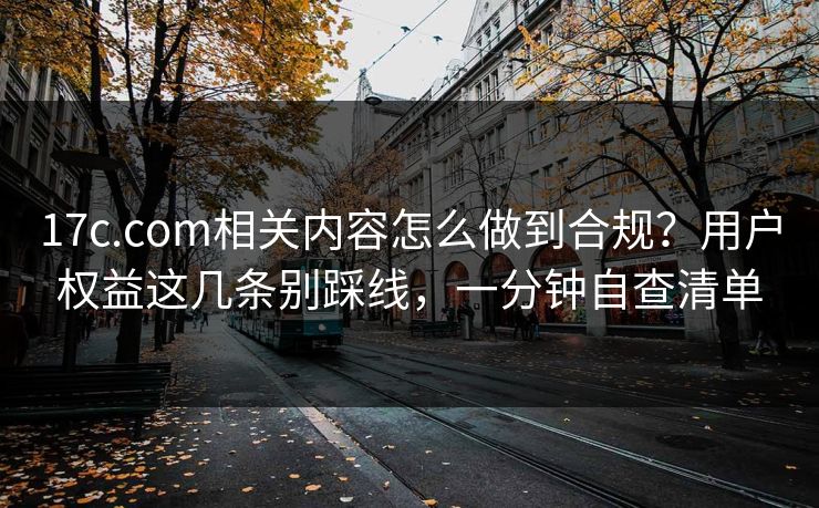 17c.com相关内容怎么做到合规？用户权益这几条别踩线，一分钟自查清单