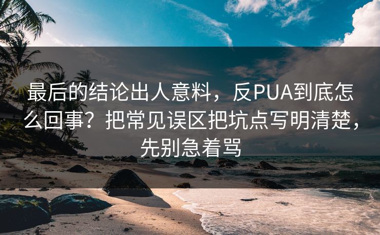 最后的结论出人意料，反PUA到底怎么回事？把常见误区把坑点写明清楚，先别急着骂