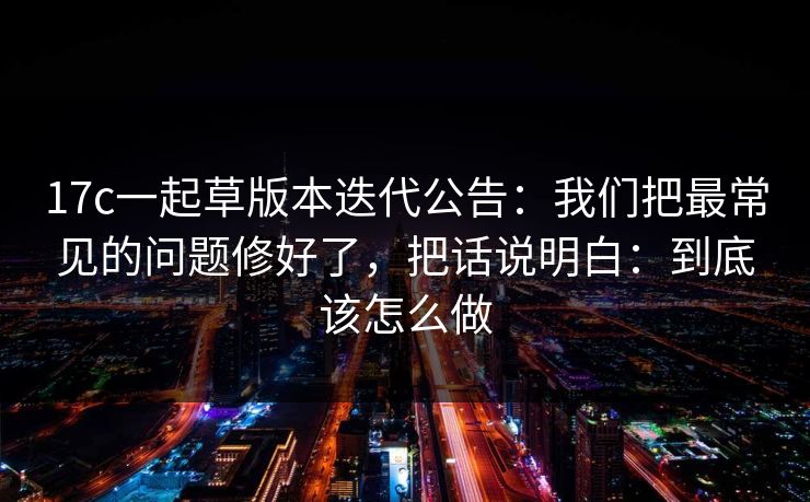 17c一起草版本迭代公告：我们把最常见的问题修好了，把话说明白：到底该怎么做