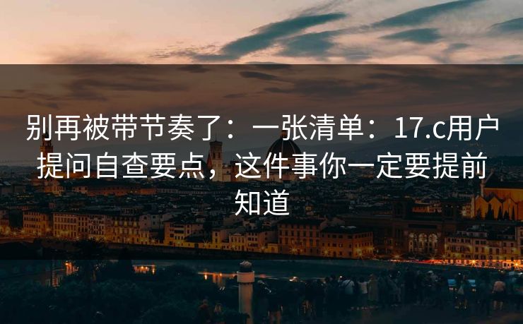 别再被带节奏了：一张清单：17.c用户提问自查要点，这件事你一定要提前知道