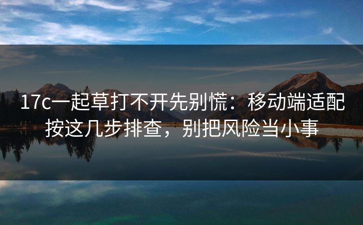 17c一起草打不开先别慌：移动端适配按这几步排查，别把风险当小事