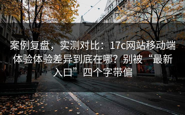 案例复盘，实测对比：17c网站移动端体验体验差异到底在哪？别被“最新入口”四个字带偏