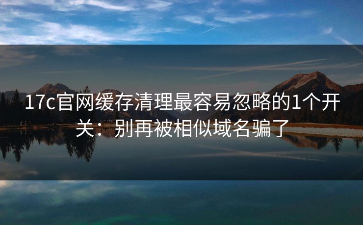17c官网缓存清理最容易忽略的1个开关:别再被相似域名骗了 17c官网缓存清理最容易忽略的1个开关:别再被相似域名骗了