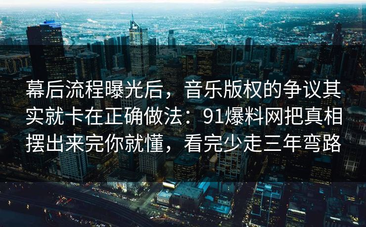 幕后流程曝光后，音乐版权的争议其实就卡在正确做法：91爆料网把真相摆出来完你就懂，看完少走三年弯路