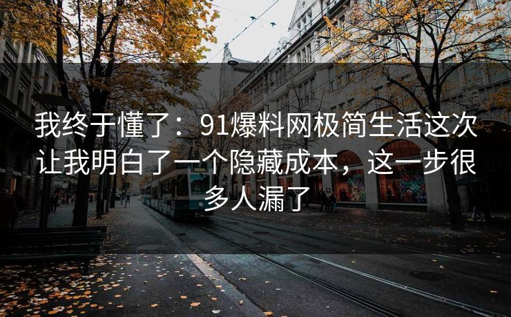 我终于懂了：91爆料网极简生活这次让我明白了一个隐藏成本，这一步很多人漏了