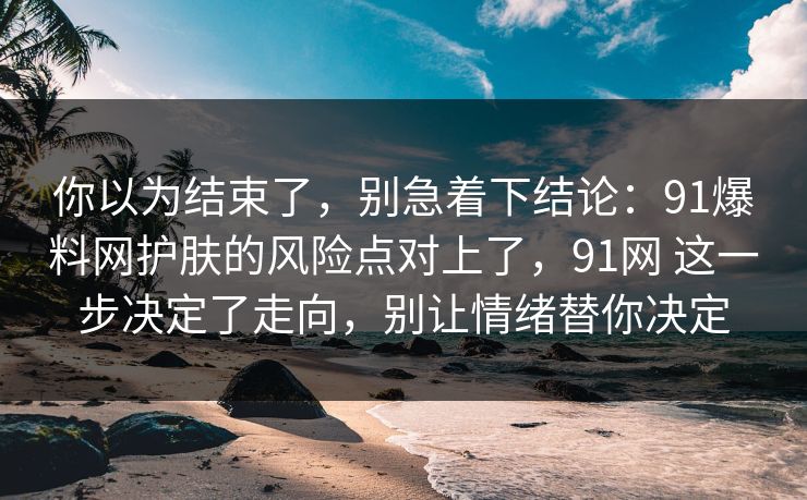 你以为结束了,别急着下结论:91爆料网护肤的风险点对上了,91网 这一步决定了走向,别让情绪替你决定 你以为结束了,别急着下结论:91爆料网护肤的风险点对上了,91网 这一步决定了走向,别让情绪替你决定