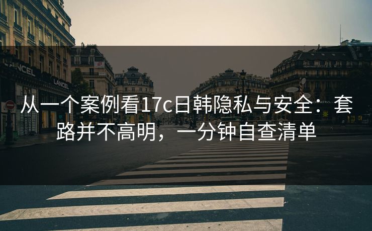 从一个案例看17c日韩隐私与安全:套路并不高明,一分钟自查清单 从一个案例看17c日韩隐私与安全:套路并不高明,一分钟自查清单
