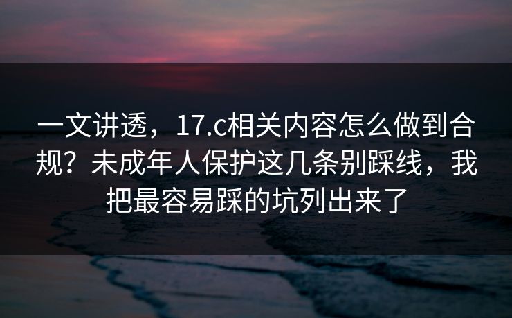 一文讲透,17.c相关内容怎么做到合规?未成年人保护这几条别踩线,我把最容易踩的坑列出来了 一文讲透,17.c相关内容怎么做到合规?未成年人保护这几条别踩线,我把最容易踩的坑列出来了