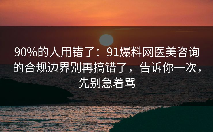 90%的人用错了：91爆料网医美咨询的合规边界别再搞错了，告诉你一次，先别急着骂