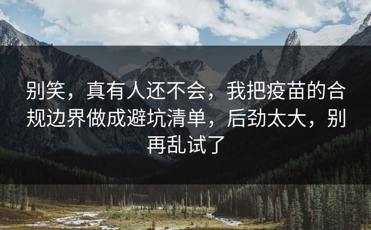 别笑，真有人还不会，我把疫苗的合规边界做成避坑清单，后劲太大，别再乱试了
