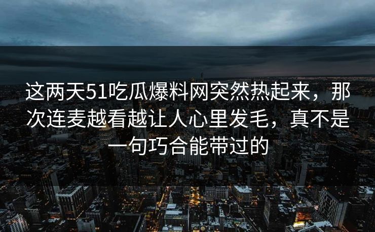 这两天51吃瓜爆料网突然热起来,那次连麦越看越让人心里发毛,真不是一句巧合能带过的 这两天51吃瓜爆料网突然热起来,那次连麦越看越让人心里发毛,真不是一句巧合能带过的