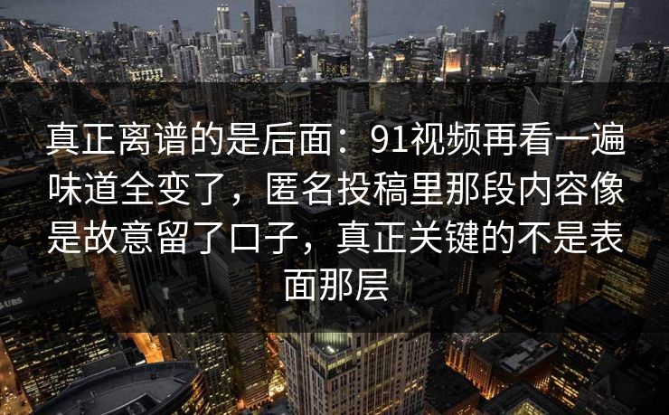 真正离谱的是后面:91视频再看一遍味道全变了,匿名投稿里那段内容像是故意留了口子,真正关键的不是表面那层 真正离谱的是后面:91视频再看一遍味道全变了,匿名投稿里那段内容像是故意留了口子,真正关键的不是表面那层