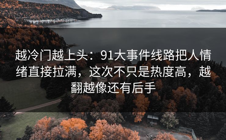 越冷门越上头：91大事件线路把人情绪直接拉满，这次不只是热度高，越翻越像还有后手