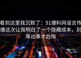 看到这里我沉默了：91爆料网谣言传播这次让我明白了一个隐藏成本，别等出事才后悔