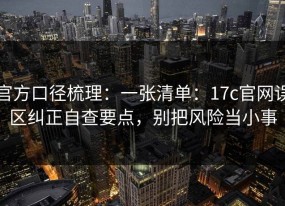官方口径梳理：一张清单：17c官网误区纠正自查要点，别把风险当小事
