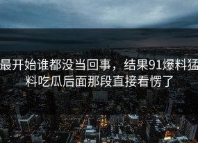 最开始谁都没当回事，结果91爆料猛料吃瓜后面那段直接看愣了
