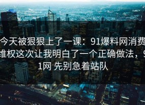 今天被狠狠上了一课：91爆料网消费维权这次让我明白了一个正确做法，91网 先别急着站队